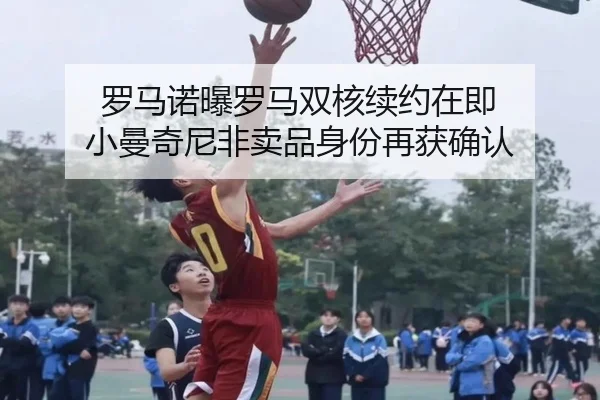 罗马诺曝罗马双核续约在即 小曼奇尼非卖品身份再获确认
